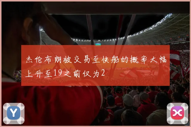 杰伦布朗被交易至快船的概率大幅上升至19之前仅为2