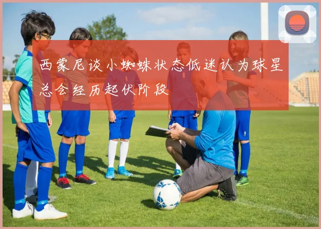 西蒙尼谈小蜘蛛状态低迷认为球星总会经历起伏阶段