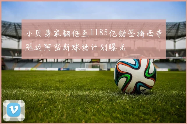 小贝身家翻倍至1185亿镑签梅西夺冠迈阿密新球场计划曝光