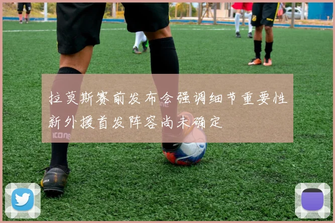 拉莫斯赛前发布会强调细节重要性新外援首发阵容尚未确定