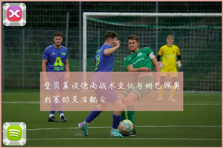 登贝莱谈德尚战术变化与姆巴佩奥利塞的灵活配合