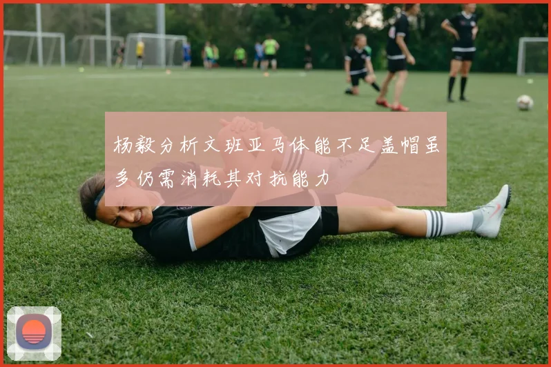 杨毅分析文班亚马体能不足盖帽虽多仍需消耗其对抗能力